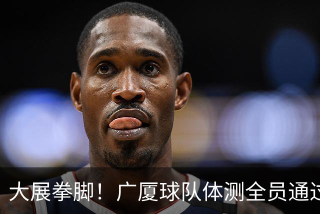 大展拳脚！广厦球队体测全员通过，只有两位因伤缺席